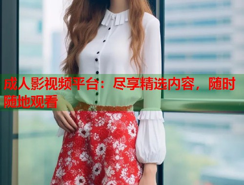 成人影视频平台：尽享精选内容，随时随地观看