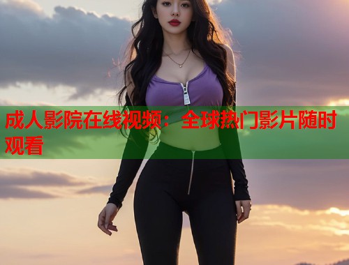 成人影院在线视频：全球热门影片随时观看