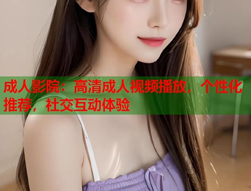 成人影院：高清成人视频播放，个性化推荐，社交互动体验