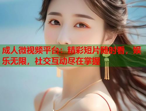 成人微视频平台：精彩短片随时看，娱乐无限，社交互动尽在掌握