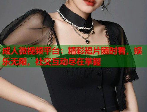 成人微视频平台：精彩短片随时看，娱乐无限，社交互动尽在掌握