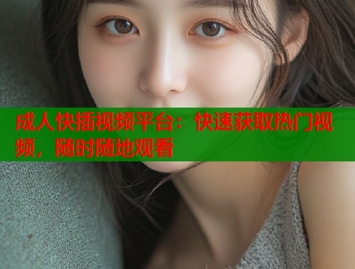 成人快插视频平台：快速获取热门视频，随时随地观看