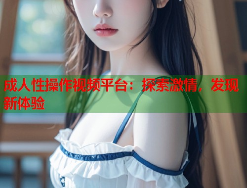 成人性操作视频平台：探索激情，发现新体验