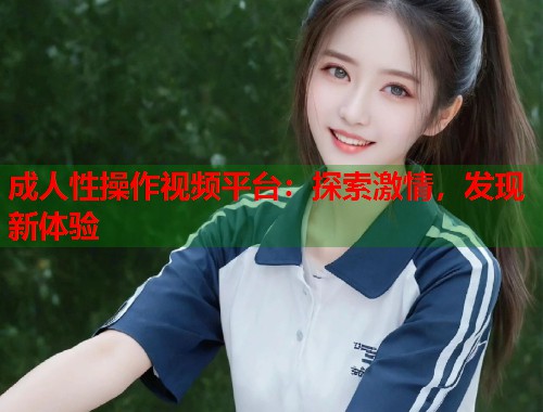 成人性操作视频平台：探索激情，发现新体验