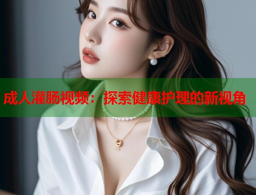 成人灌肠视频：探索健康护理的新视角
