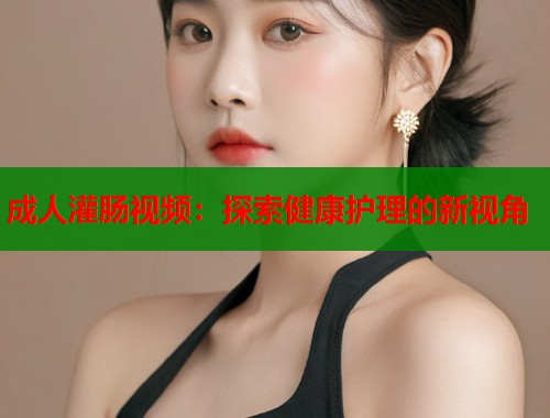 成人灌肠视频：探索健康护理的新视角