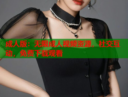 成人版：无限成人视频资源，社交互动，免费下载观看