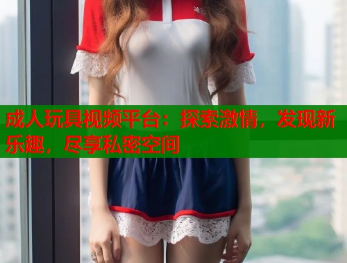 成人玩具视频平台：探索激情，发现新乐趣，尽享私密空间