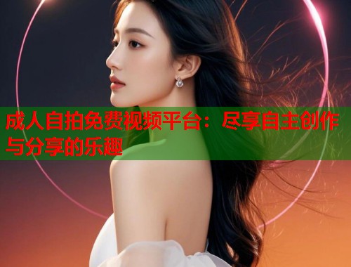 成人自拍免费视频平台：尽享自主创作与分享的乐趣