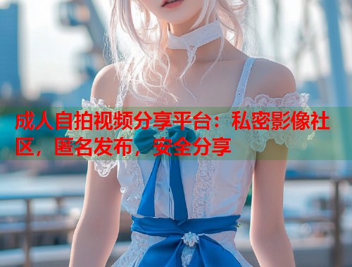 成人自拍视频分享平台：私密影像社区，匿名发布，安全分享