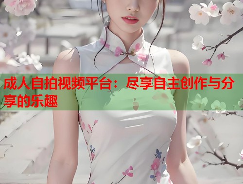 成人自拍视频平台：尽享自主创作与分享的乐趣