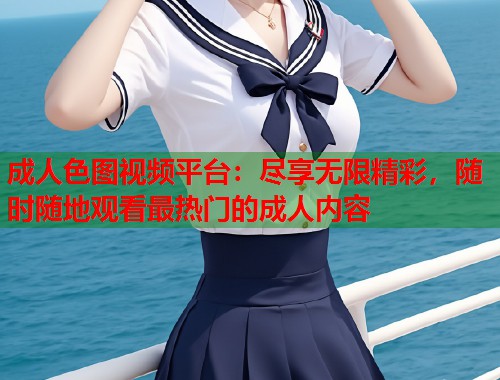 成人色图视频平台：尽享无限精彩，随时随地观看最热门的成人内容