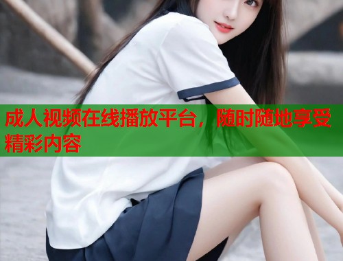成人视频在线播放平台，随时随地享受精彩内容