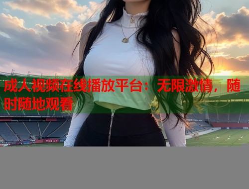 成人视频在线播放平台：无限激情，随时随地观看