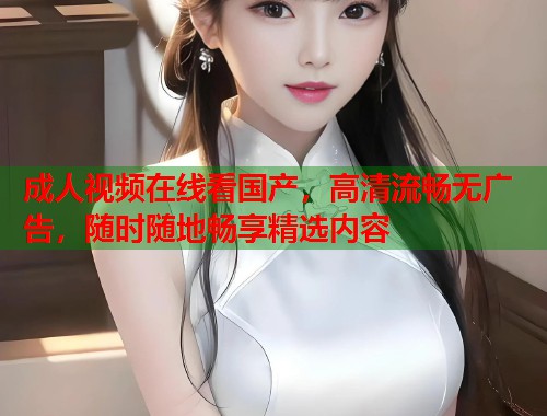 成人视频在线看国产，高清流畅无广告，随时随地畅享精选内容