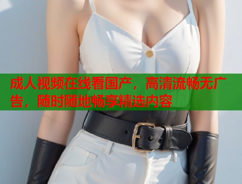 成人视频在线看国产，高清流畅无广告，随时随地畅享精选内容