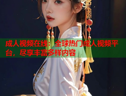 成人视频在线：全球热门成人视频平台，尽享丰富多样内容
