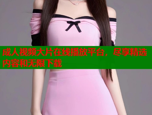成人视频大片在线播放平台，尽享精选内容和无限下载