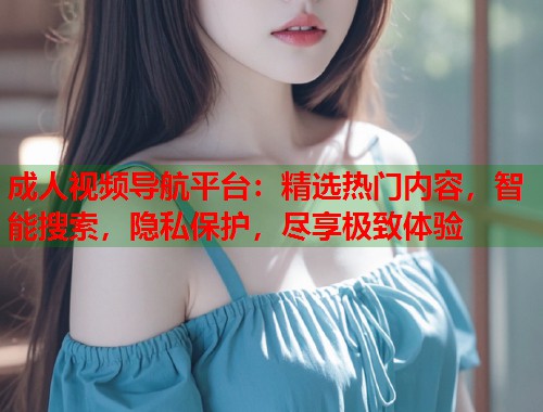 成人视频导航平台：精选热门内容，智能搜索，隐私保护，尽享极致体验
