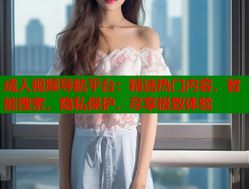 成人视频导航平台：精选热门内容，智能搜索，隐私保护，尽享极致体验