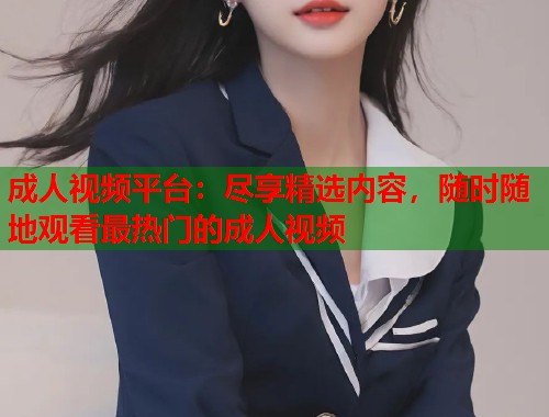 成人视频平台：尽享精选内容，随时随地观看最热门的成人视频