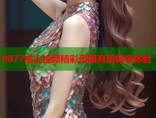 9877成人视频精彩无限高清畅享体验
