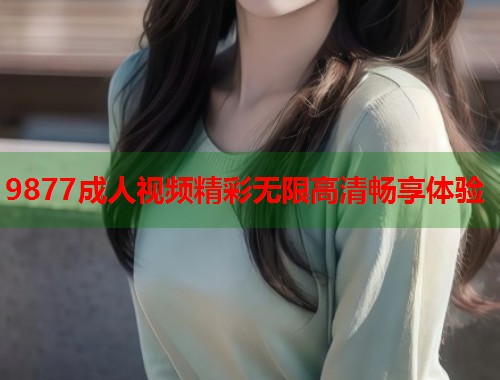 9877成人视频精彩无限高清畅享体验