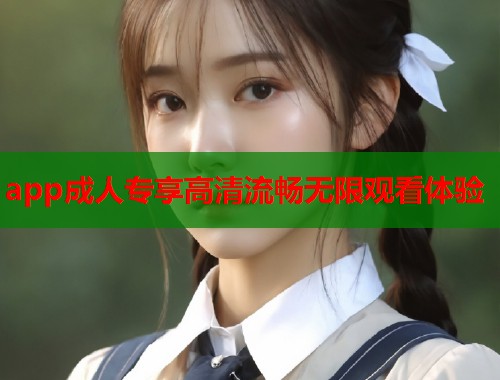 app成人专享高清流畅无限观看体验