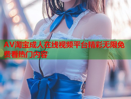 AV淘宝成人在线视频平台精彩无限免费看热门内容