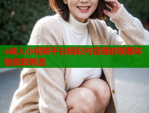 a成人小视频平台精彩内容随时观看体验极致刺激