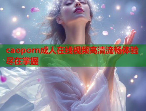 caoporn成人在线视频高清流畅体验尽在掌握