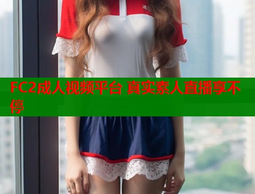 FC2成人视频平台 真实素人直播享不停