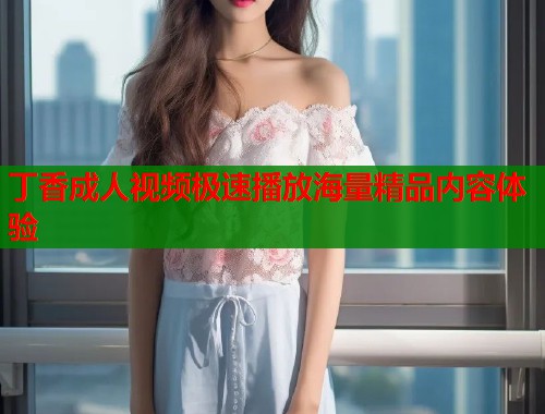 丁香成人视频极速播放海量精品内容体验