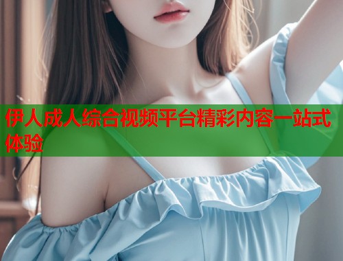 伊人成人综合视频平台精彩内容一站式体验