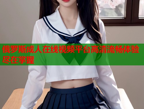 俄罗斯成人在线视频平台高清流畅体验尽在掌握