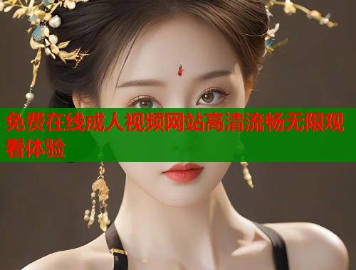 免费在线成人视频网站高清流畅无限观看体验