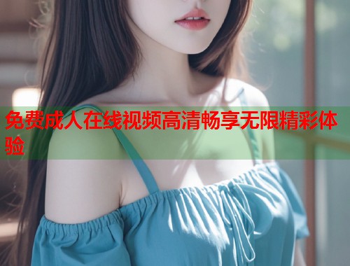 免费成人在线视频高清畅享无限精彩体验