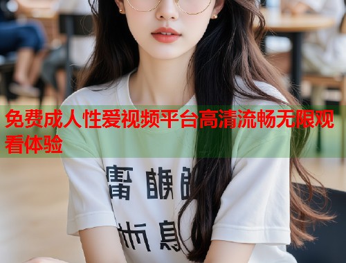 免费成人性爱视频平台高清流畅无限观看体验