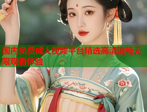 国内免费成人视频平台精选高清流畅无限观看体验