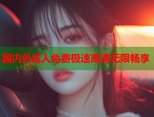 国内外成人免费极速高清无限畅享