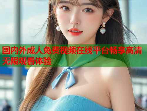 国内外成人免费视频在线平台畅享高清无限观看体验