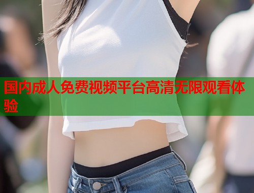 国内成人免费视频平台高清无限观看体验