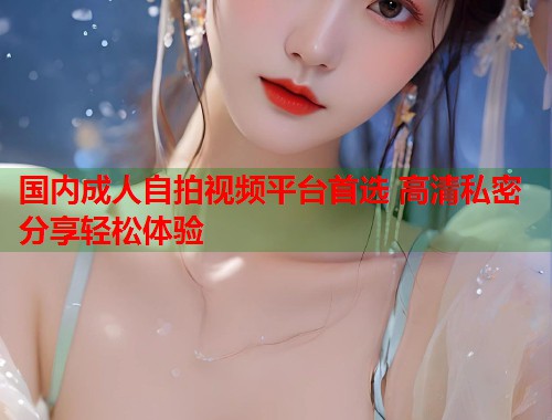 国内成人自拍视频平台首选 高清私密分享轻松体验