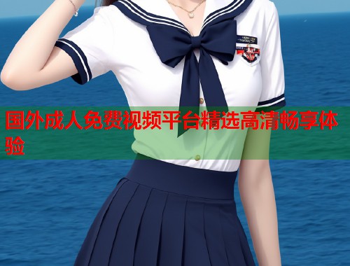 国外成人免费视频平台精选高清畅享体验