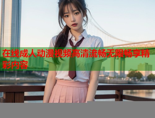 在线成人动漫视频高清流畅无限畅享精彩内容