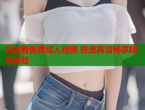 在线看免费成人视频 极速高清畅享精彩体验