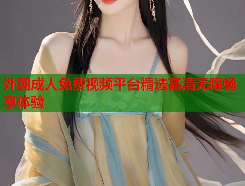 外国成人免费视频平台精选高清无限畅享体验