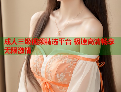 成人三级视频精选平台 极速高清畅享无限激情