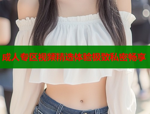 成人专区视频精选体验极致私密畅享