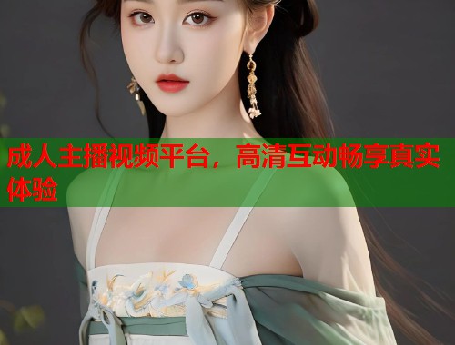 成人主播视频平台，高清互动畅享真实体验